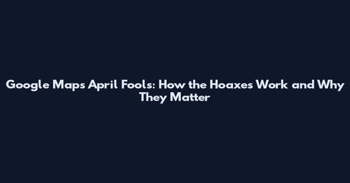 Google Maps April Fools: How the Hoaxes Work and Why They Matter