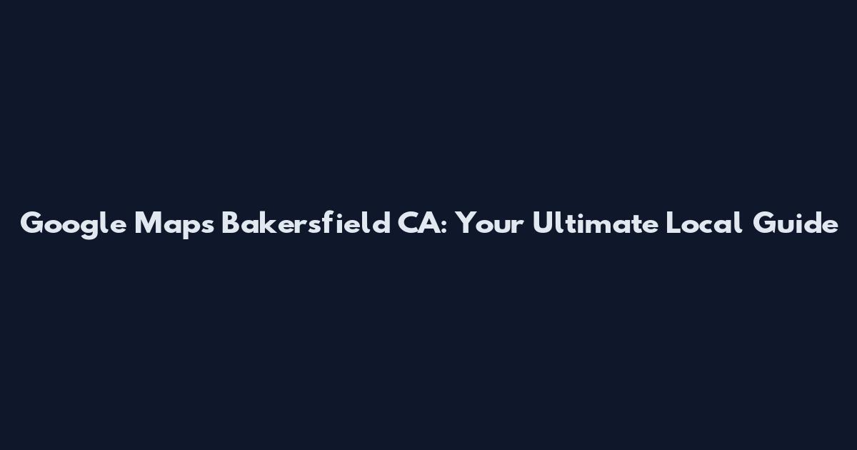 Google Maps Bakersfield CA: Your Ultimate Local Guide