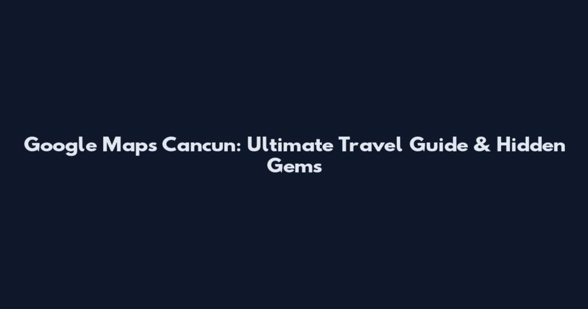 Google Maps Cancun: Ultimate Travel Guide & Hidden Gems