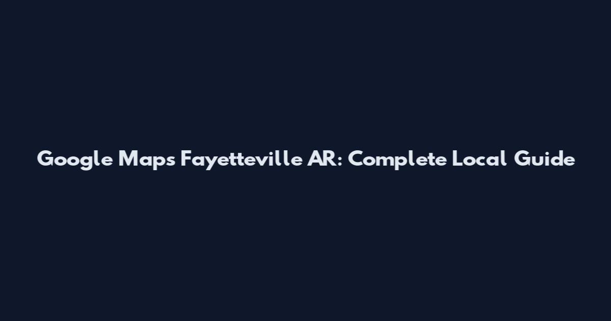 Google Maps Fayetteville AR: Complete Local Guide