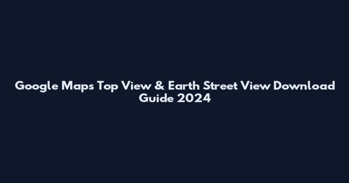 Google Maps Top View & Earth Street View Download Guide 2024