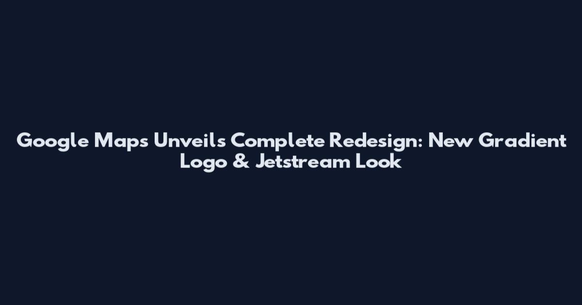 Google Maps Unveils Complete Redesign: New Gradient Logo & Jetstream Look