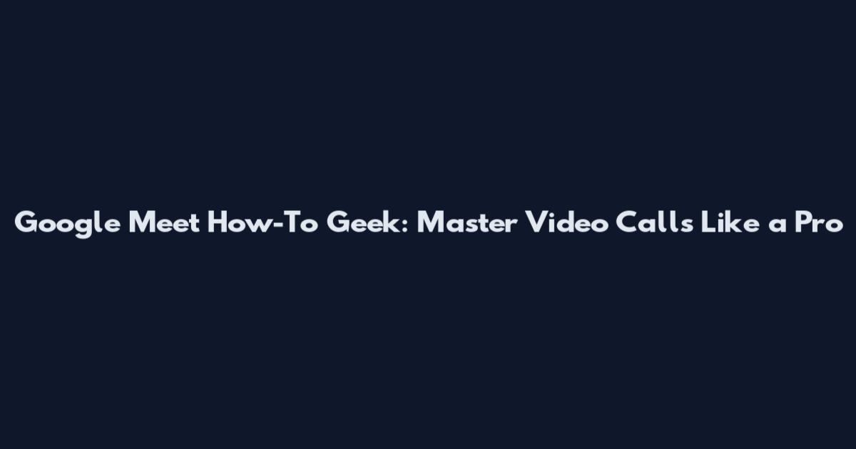 Google Meet How-To Geek: Master Video Calls Like a Pro