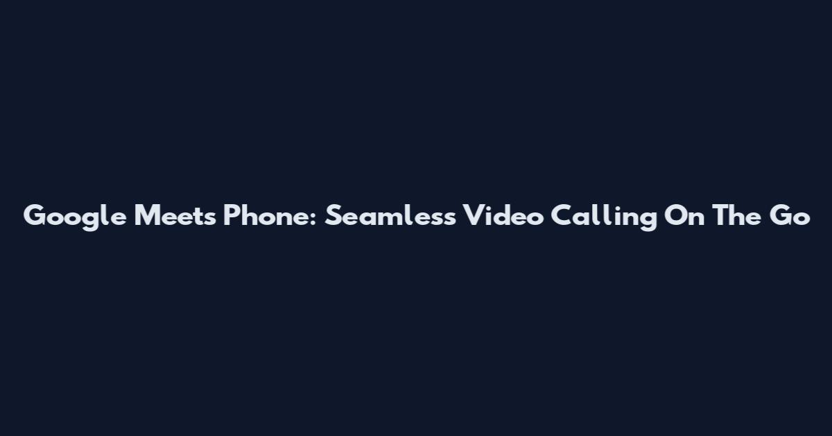 Google Meets Phone: Seamless Video Calling On The Go