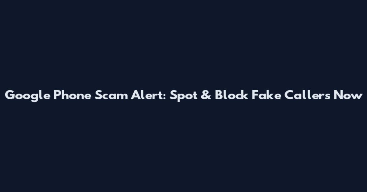Google Phone Scam Alert: Spot & Block Fake Callers Now