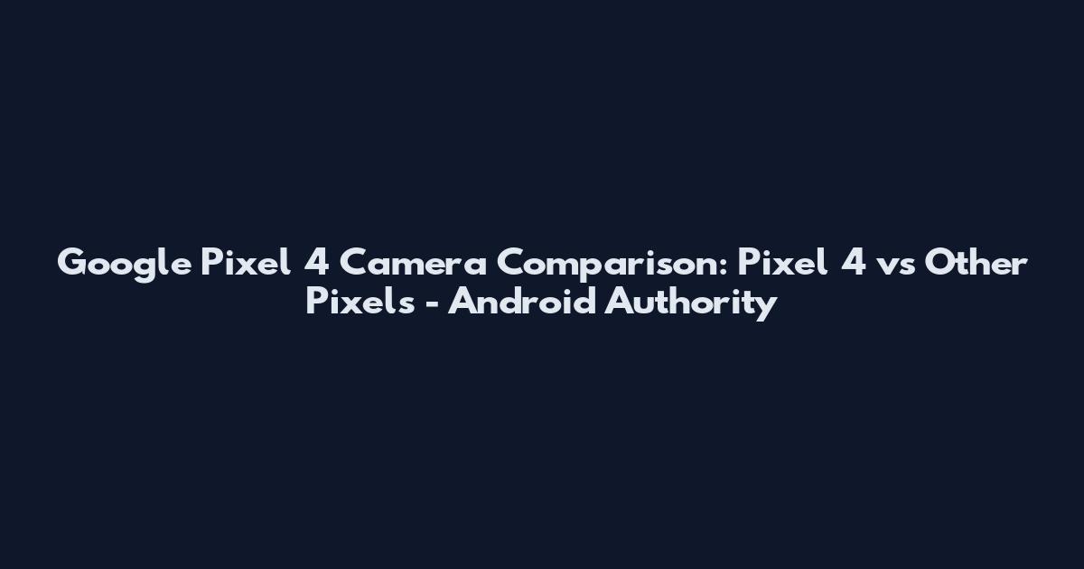 Google Pixel 4 Camera Comparison: Pixel 4 vs Other Pixels - Android Authority