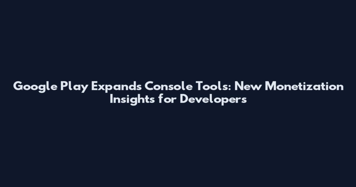 Google Play Expands Console Tools: New Monetization Insights for Developers