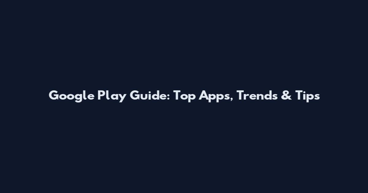 Google Play Guide: Top Apps, Trends & Tips