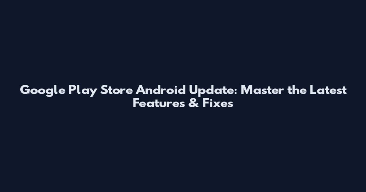 Google Play Store Android Update: Master the Latest Features & Fixes