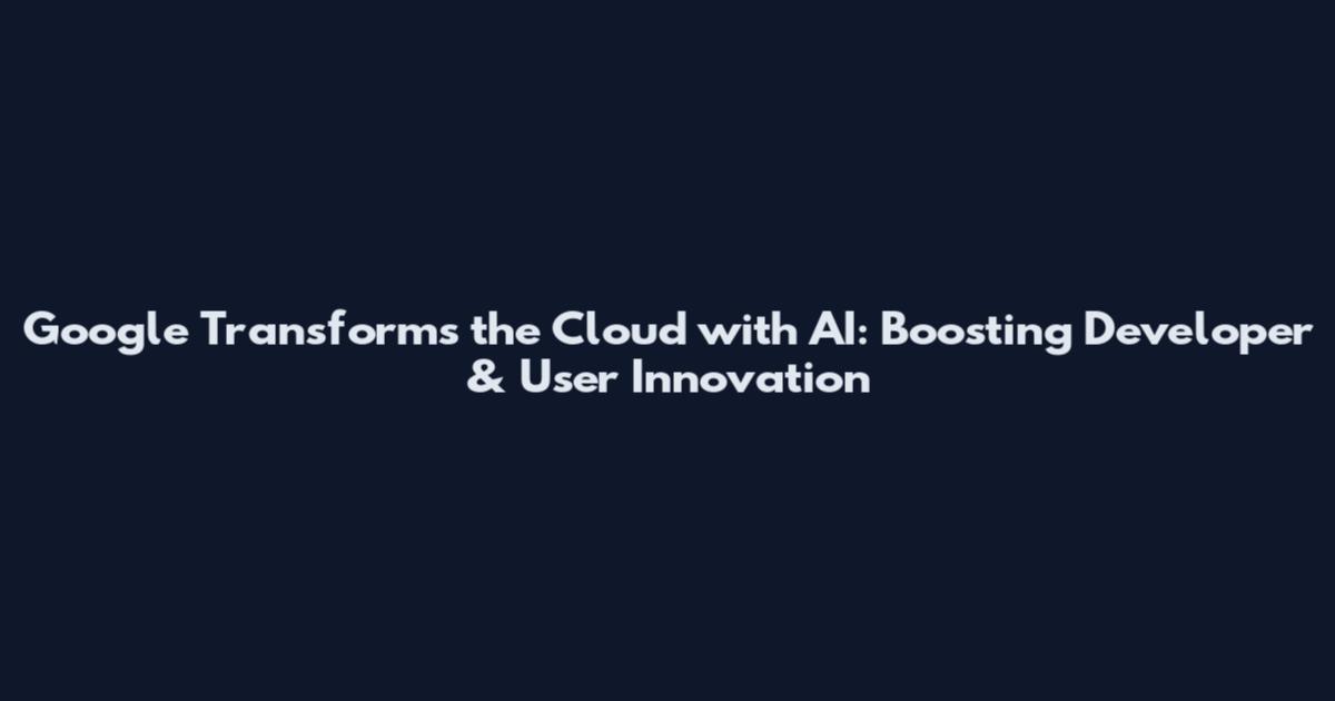 Google Transforms the Cloud with AI: Boosting Developer & User Innovation