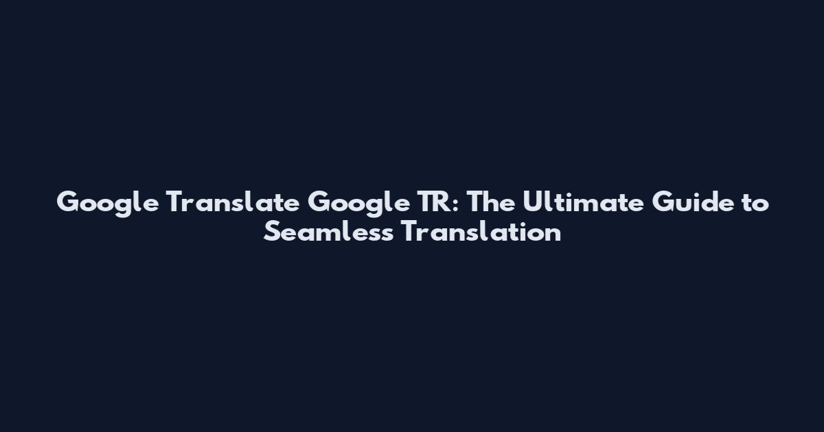 Google Translate Google TR: The Ultimate Guide to Seamless Translation