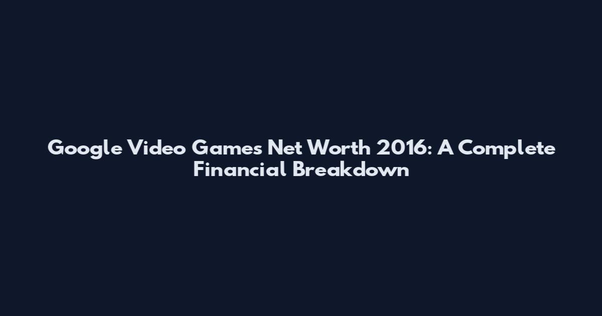 Google Video Games Net Worth 2016: A Complete Financial Breakdown