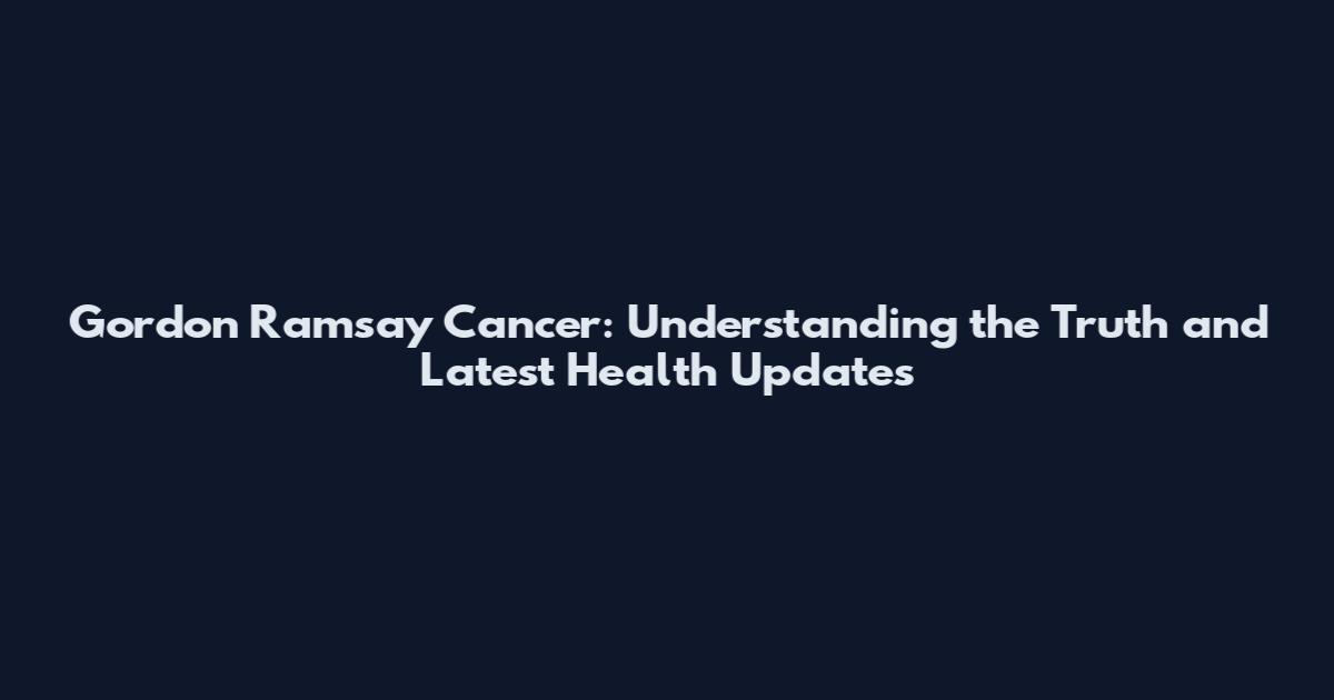 Gordon Ramsay Cancer: Understanding the Truth and Latest Health Updates