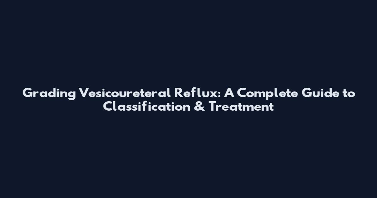 Grading Vesicoureteral Reflux: A Complete Guide to Classification & Treatment