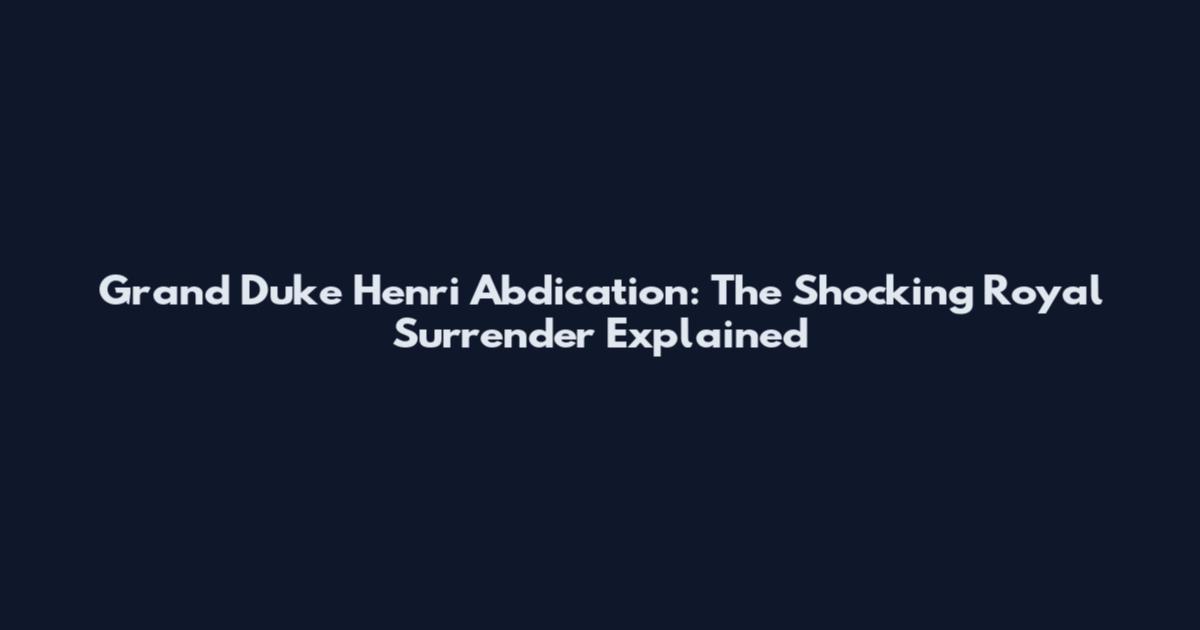 Grand Duke Henri Abdication: The Shocking Royal Surrender Explained