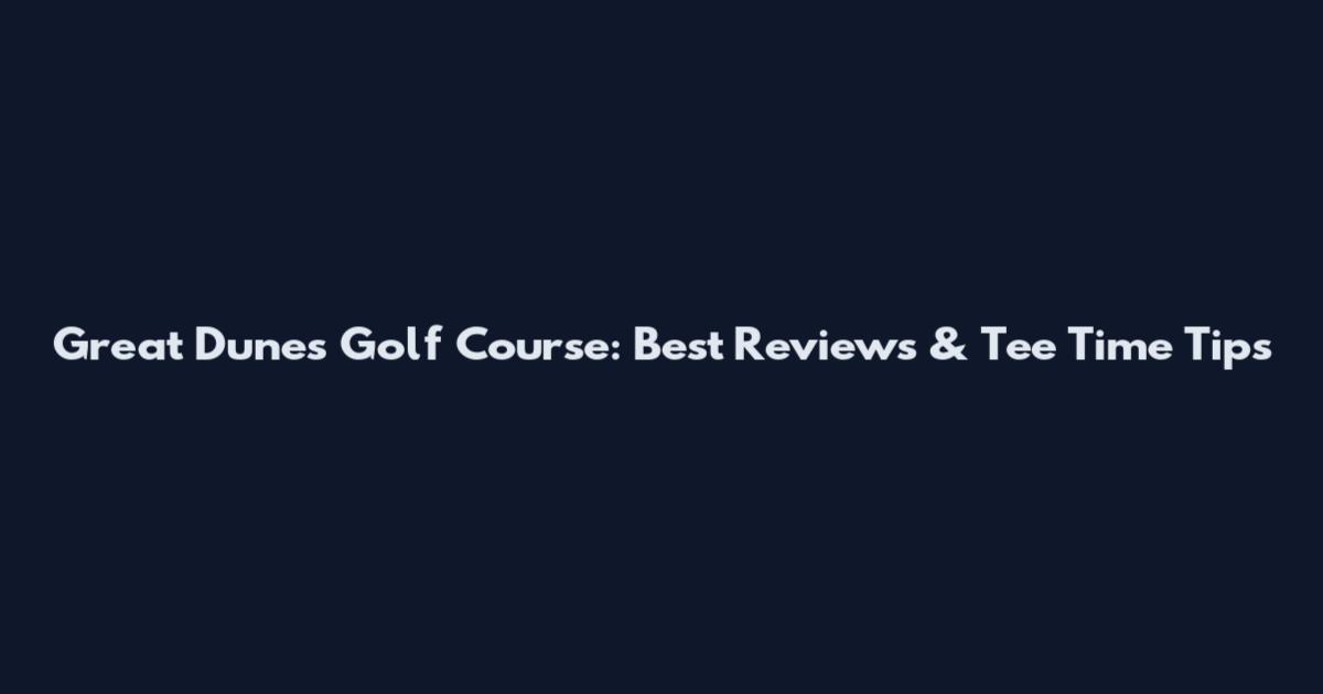 Great Dunes Golf Course: Best Reviews & Tee Time Tips
