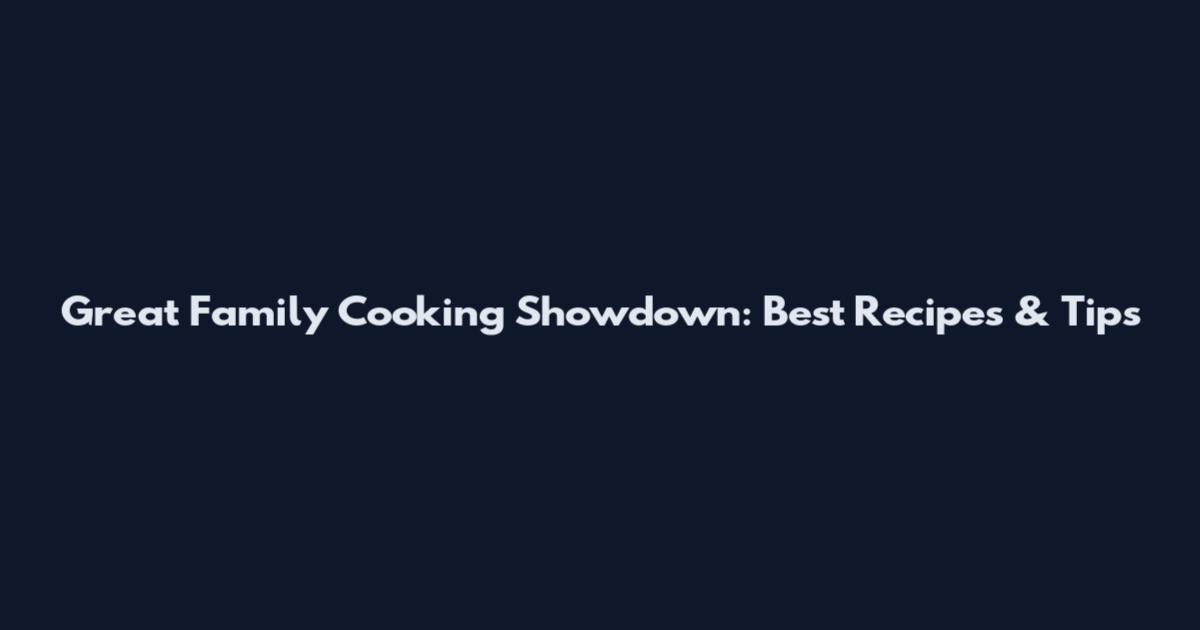 Great Family Cooking Showdown: Best Recipes & Tips