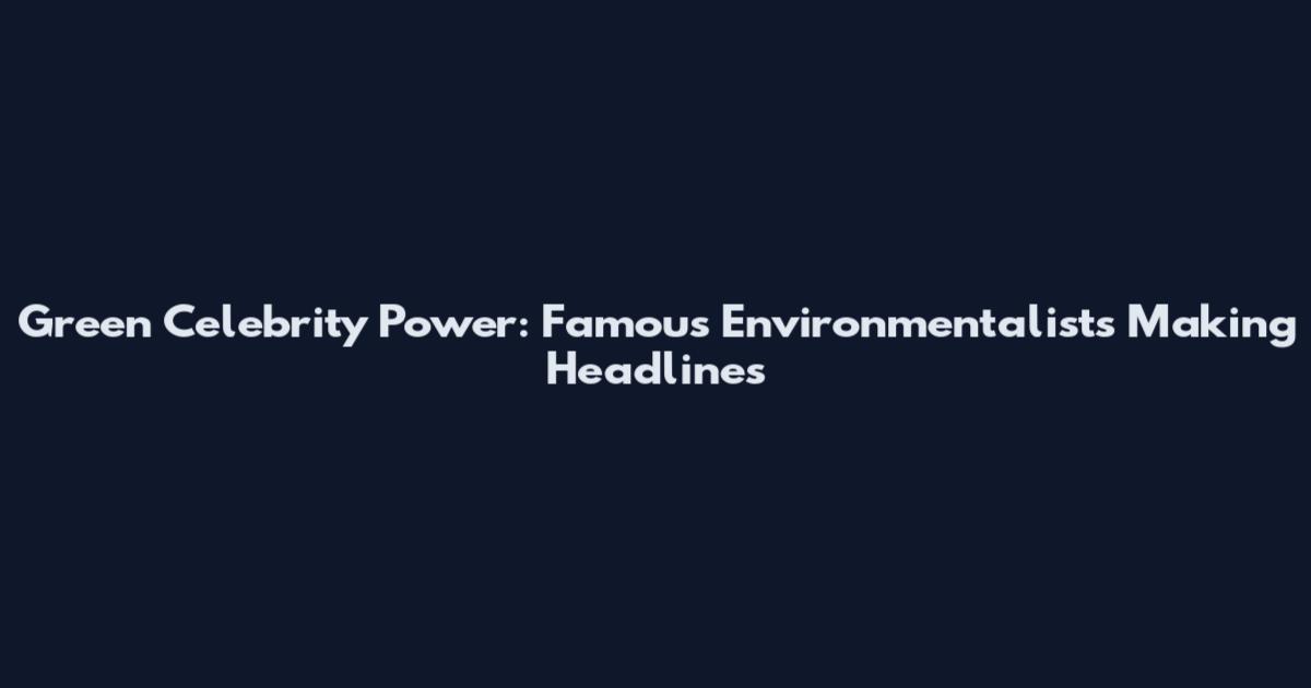 Green Celebrity Power: Famous Environmentalists Making Headlines