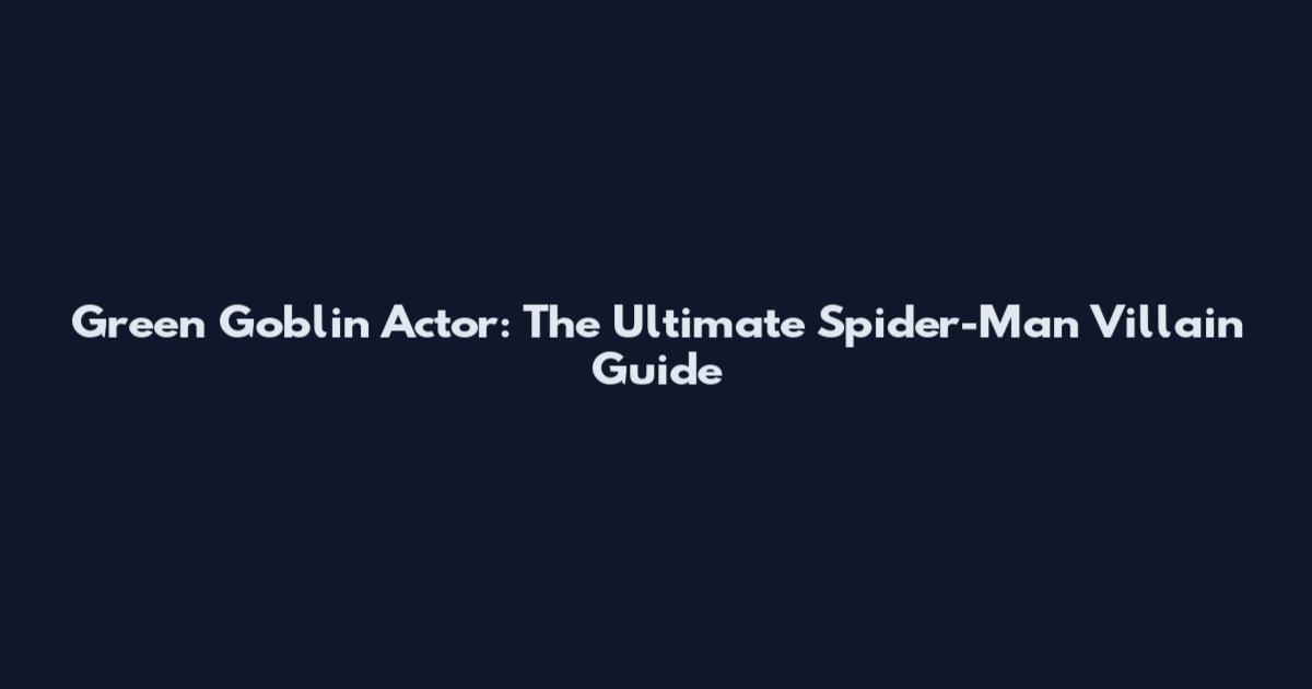 Green Goblin Actor: The Ultimate Spider-Man Villain Guide
