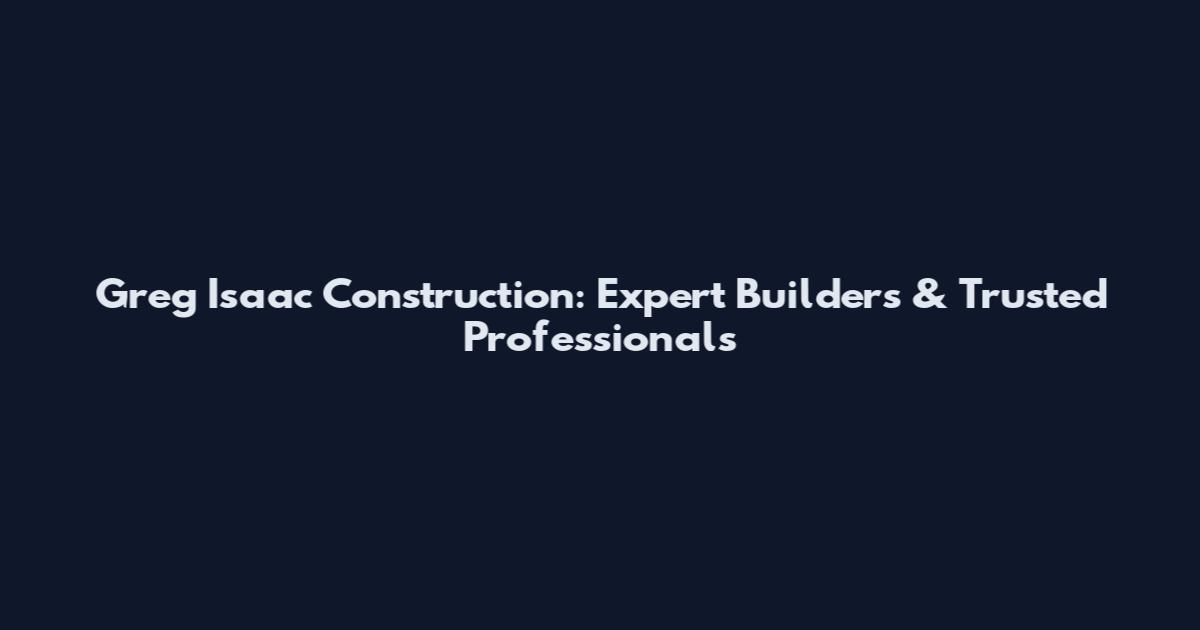 Greg Isaac Construction: Expert Builders & Trusted Professionals