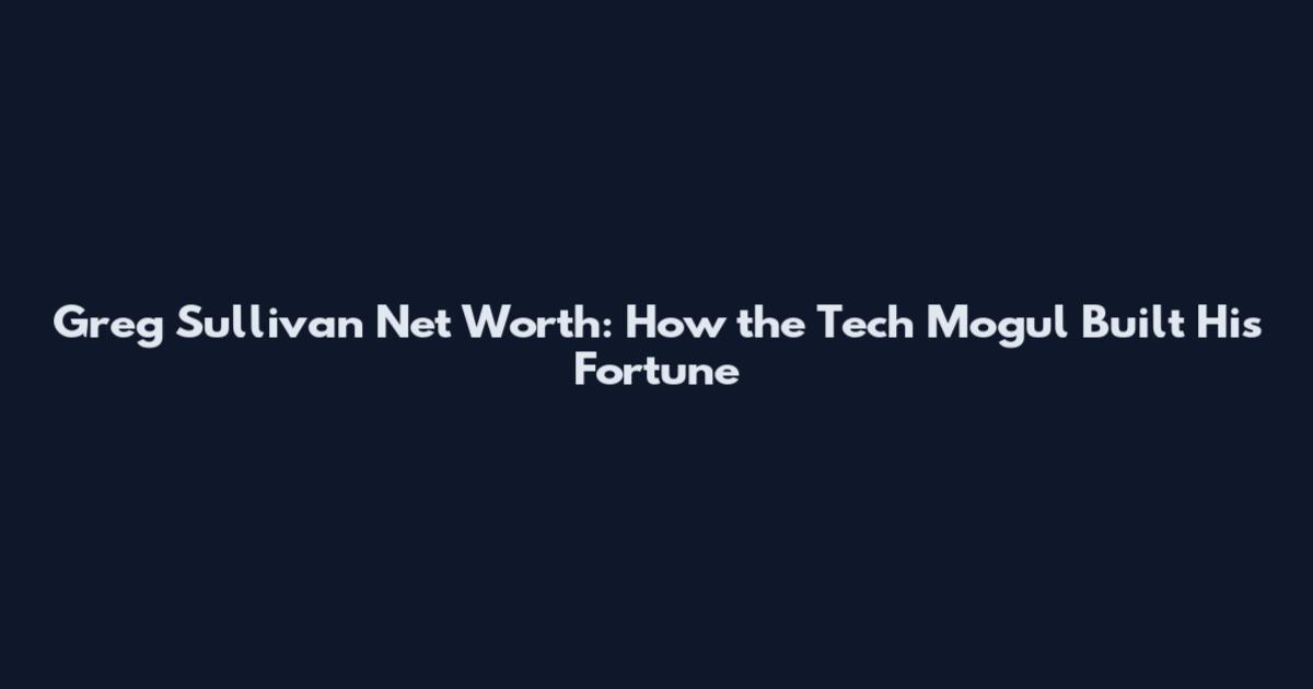 Greg Sullivan Net Worth: How the Tech Mogul Built His Fortune