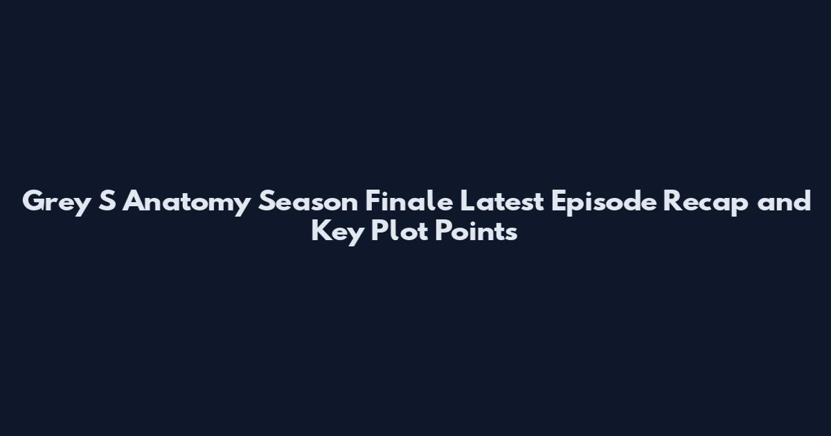 Grey S Anatomy Season Finale Latest Episode Recap and Key Plot Points