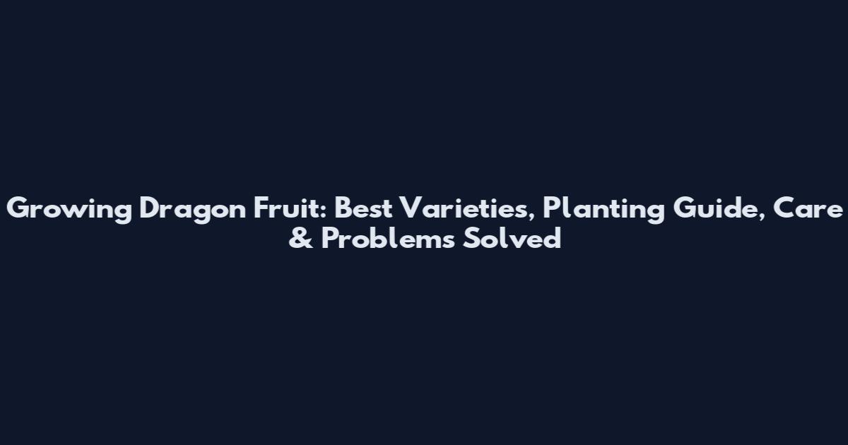 Growing Dragon Fruit: Best Varieties, Planting Guide, Care & Problems Solved