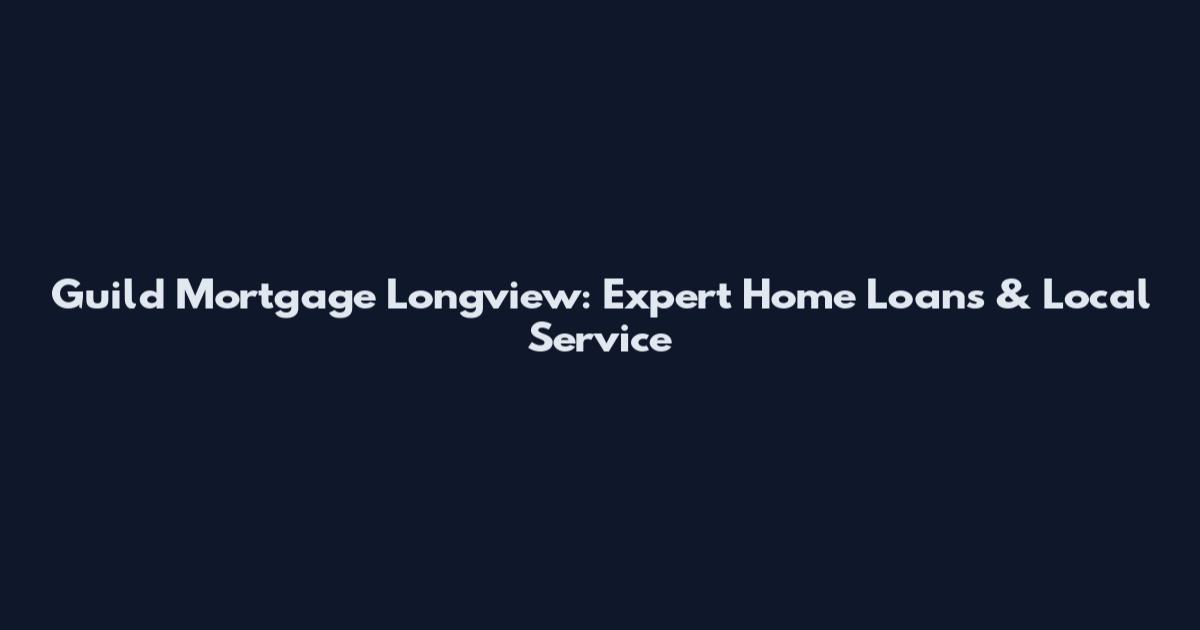 Guild Mortgage Longview: Expert Home Loans & Local Service
