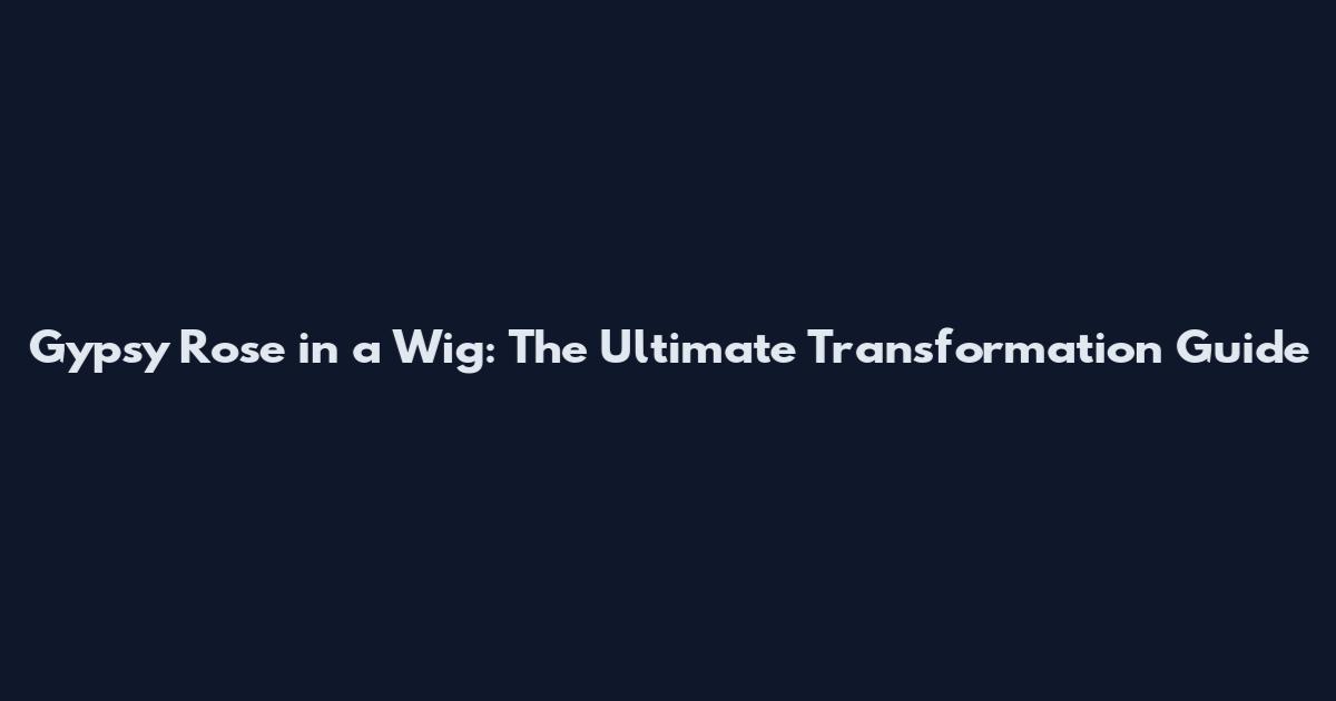 Gypsy Rose in a Wig: The Ultimate Transformation Guide