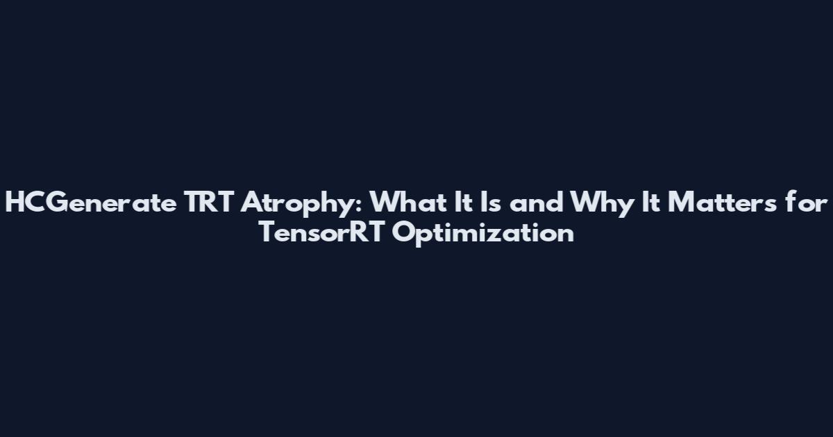 HCGenerate TRT Atrophy: What It Is and Why It Matters for TensorRT Optimization