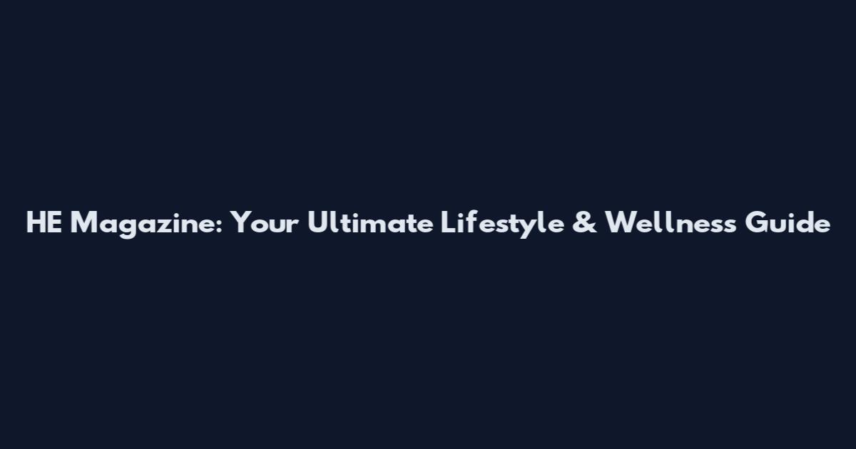 HE Magazine: Your Ultimate Lifestyle & Wellness Guide