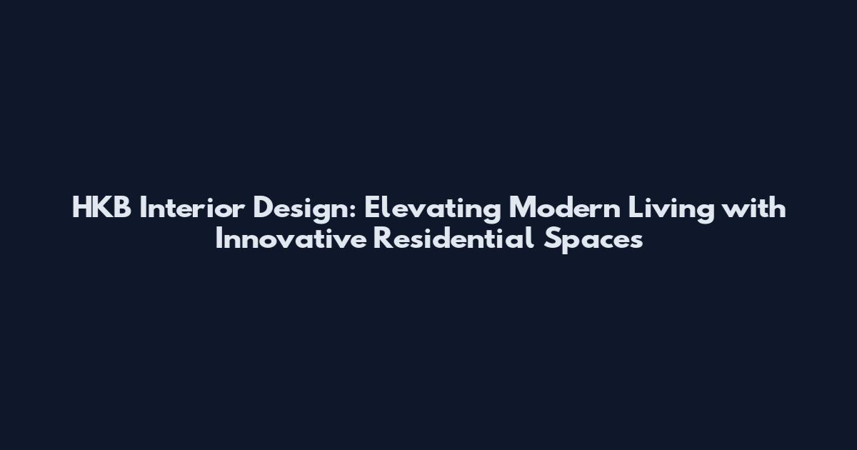 HKB Interior Design: Elevating Modern Living with Innovative Residential Spaces