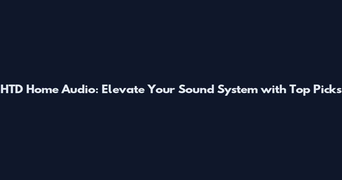 HTD Home Audio: Elevate Your Sound System with Top Picks