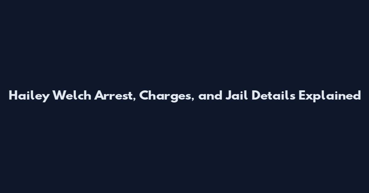 Hailey Welch Arrest, Charges, and Jail Details Explained