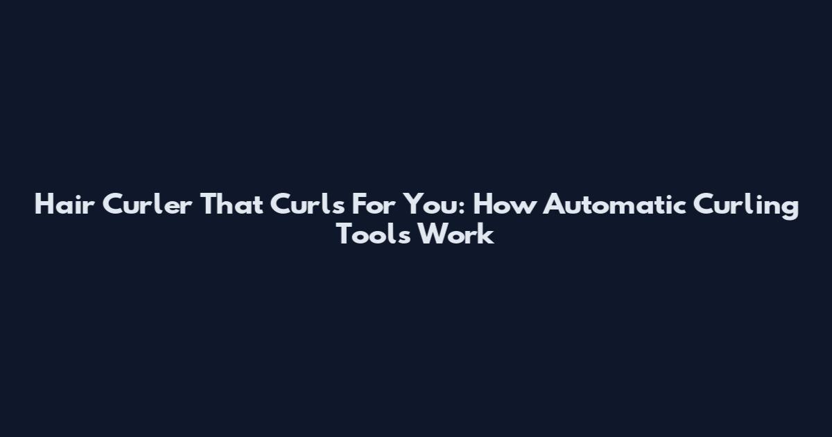 Hair Curler That Curls For You: How Automatic Curling Tools Work