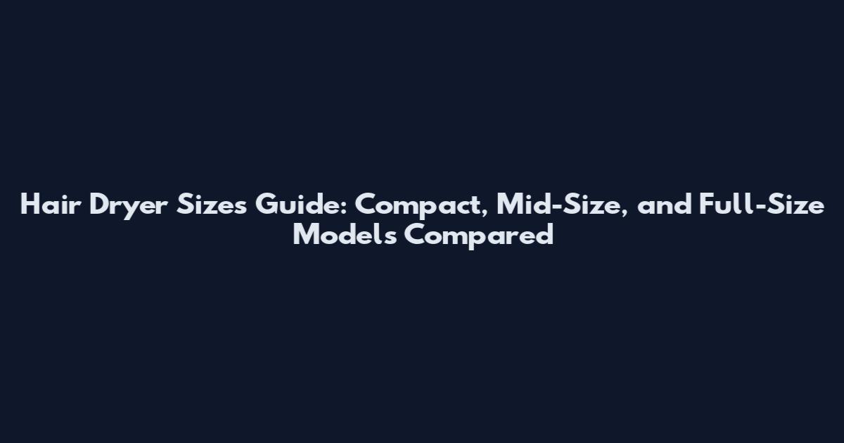 Hair Dryer Sizes Guide: Compact, Mid-Size, and Full-Size Models Compared