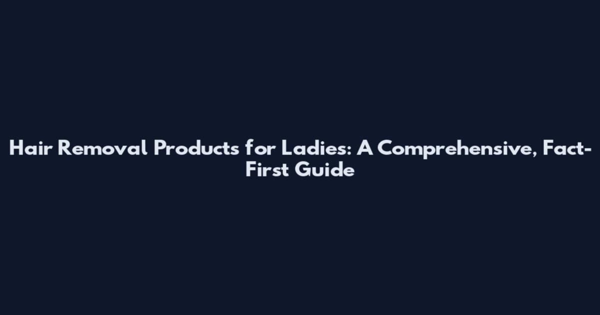 Hair Removal Products for Ladies: A Comprehensive, Fact-First Guide