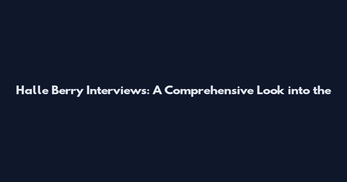 Halle Berry Interviews: A Comprehensive Look into the