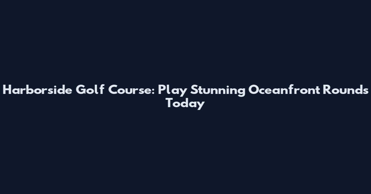 Harborside Golf Course: Play Stunning Oceanfront Rounds Today