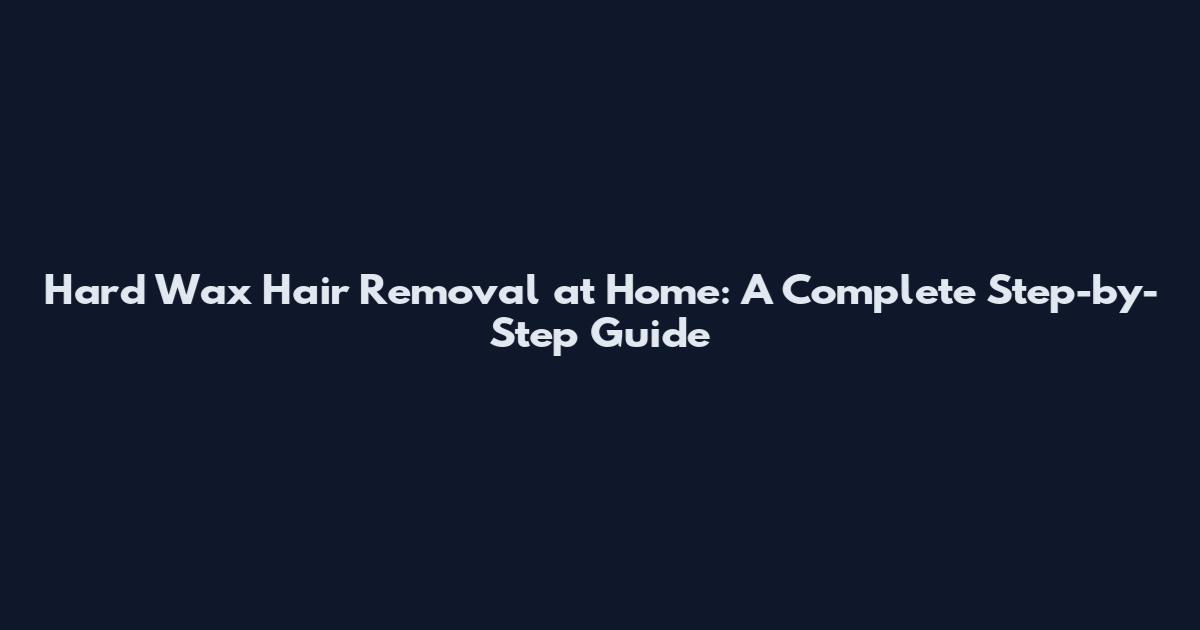 Hard Wax Hair Removal at Home: A Complete Step-by-Step Guide