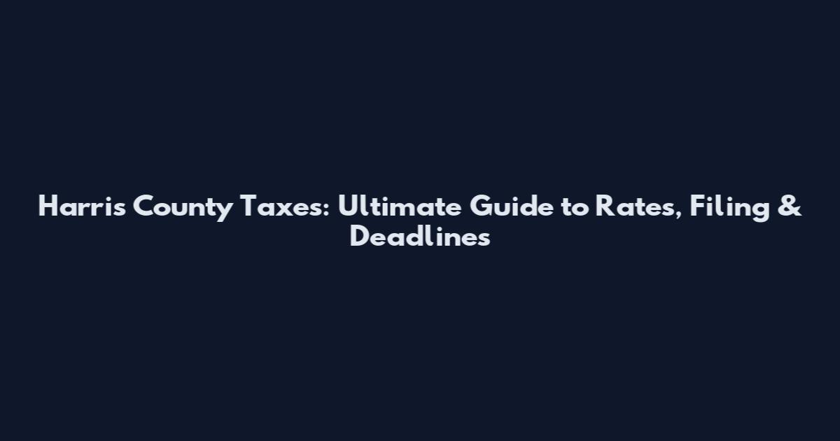 Harris County Taxes: Ultimate Guide to Rates, Filing & Deadlines