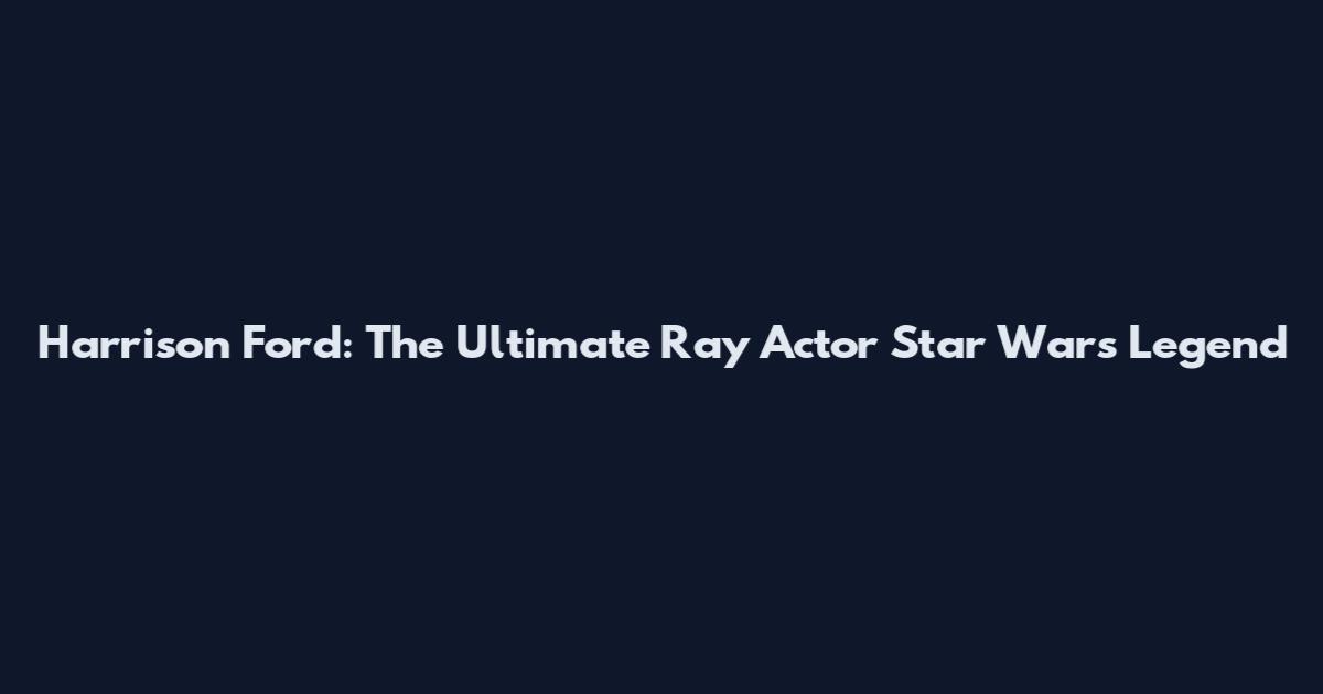 Harrison Ford: The Ultimate Ray Actor Star Wars Legend