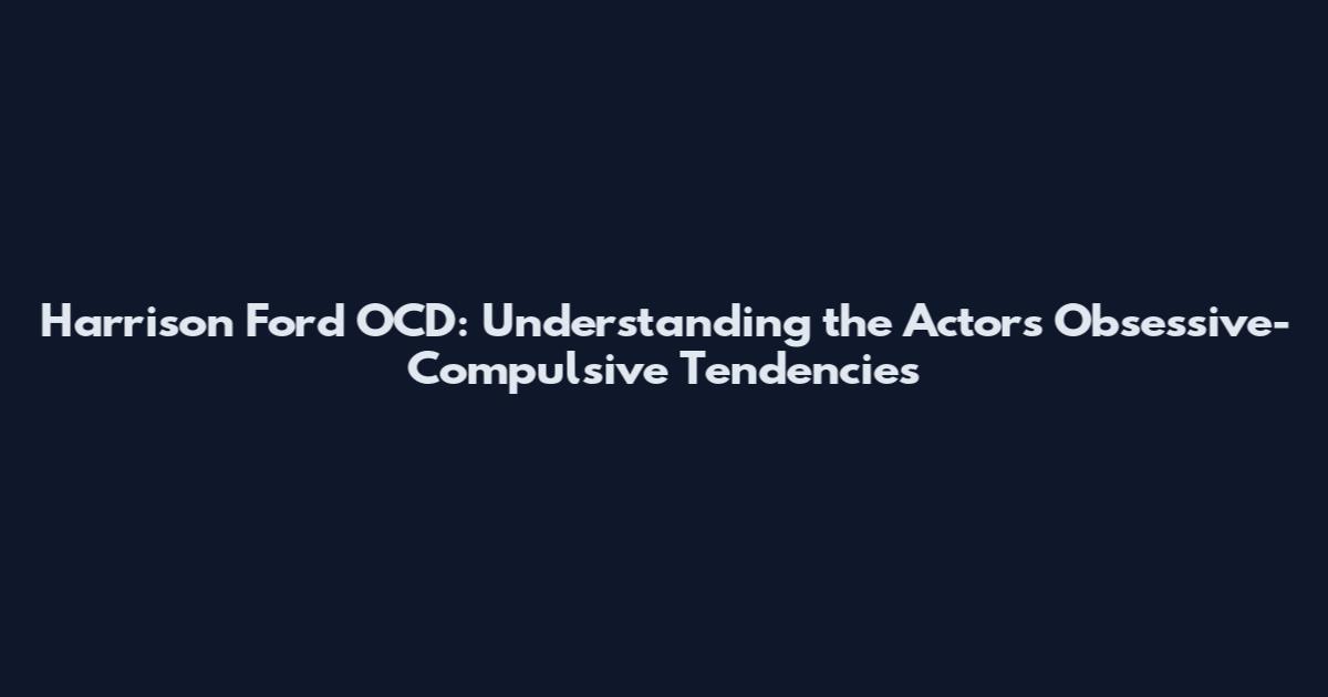 Harrison Ford OCD: Understanding the Actor's Obsessive-Compulsive Tendencies