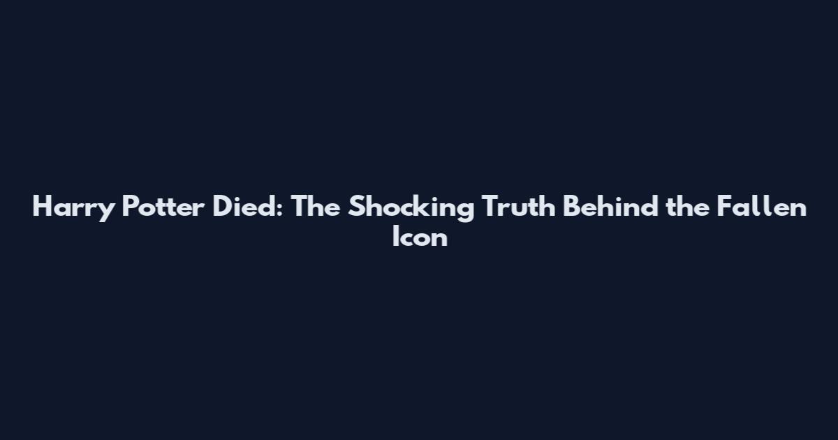Harry Potter Died: The Shocking Truth Behind the Fallen Icon