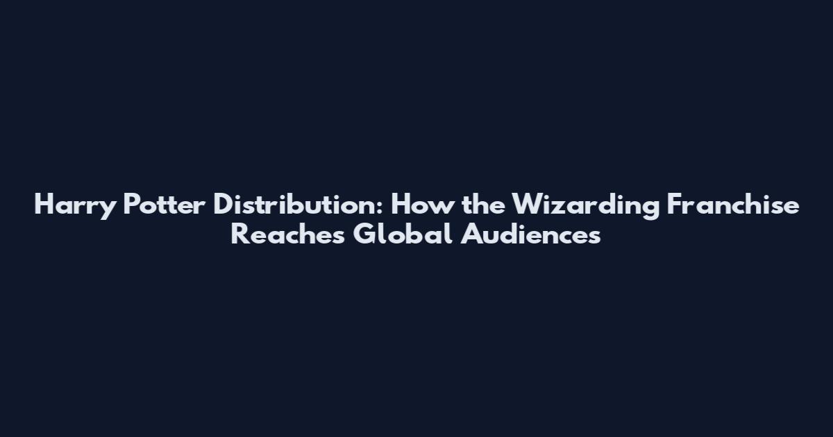 Harry Potter Distribution: How the Wizarding Franchise Reaches Global Audiences
