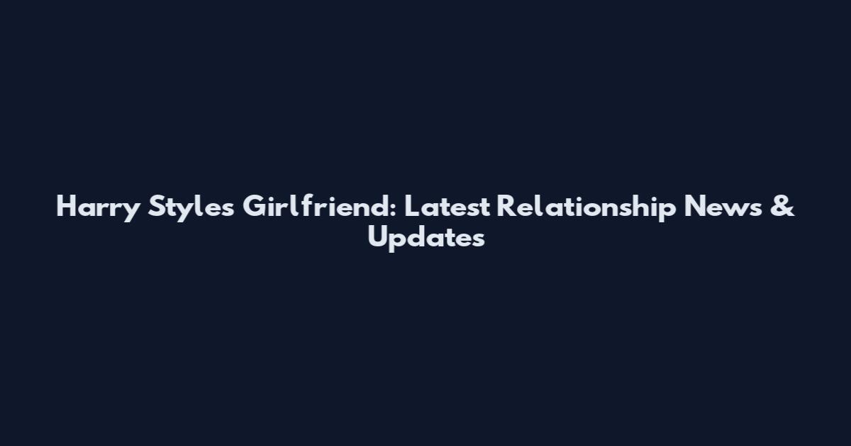 Harry Styles Girlfriend: Latest Relationship News & Updates