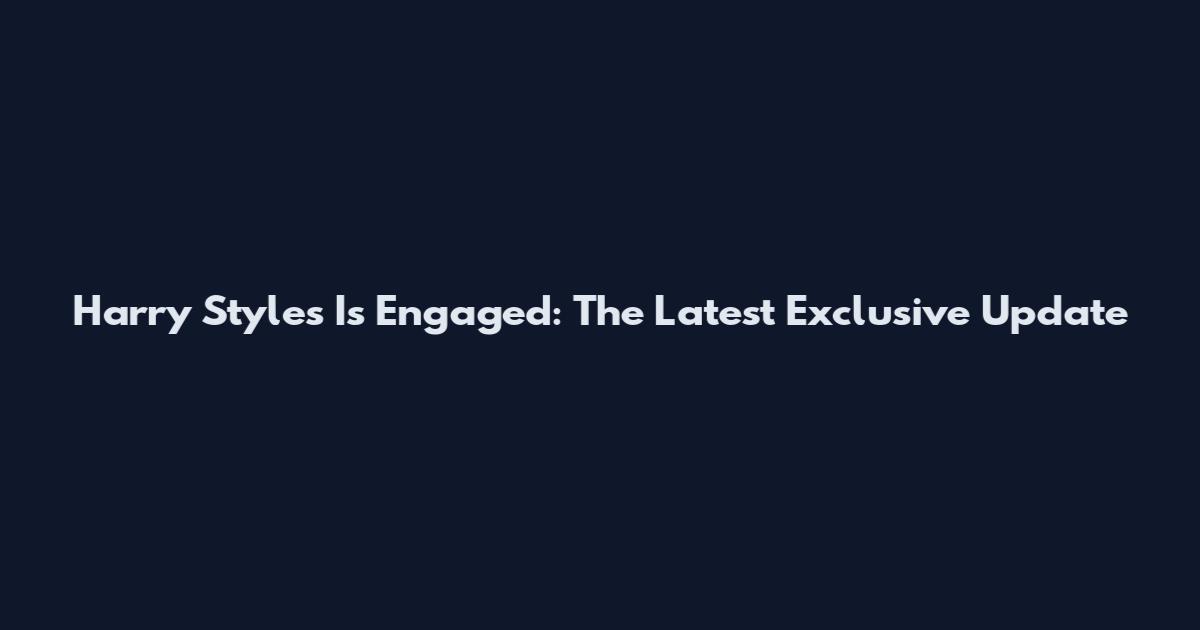 Harry Styles Is Engaged: The Latest Exclusive Update
