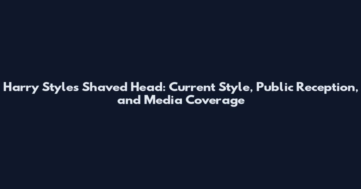 Harry Styles Shaved Head: Current Style, Public Reception, and Media Coverage