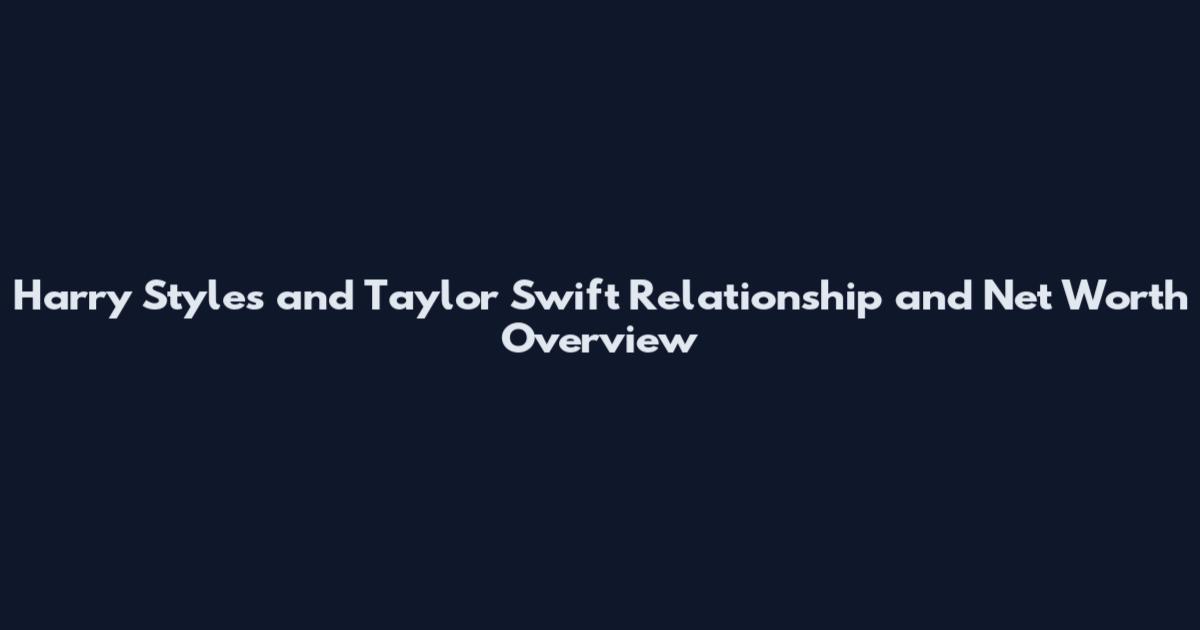 Harry Styles and Taylor Swift Relationship and Net Worth Overview