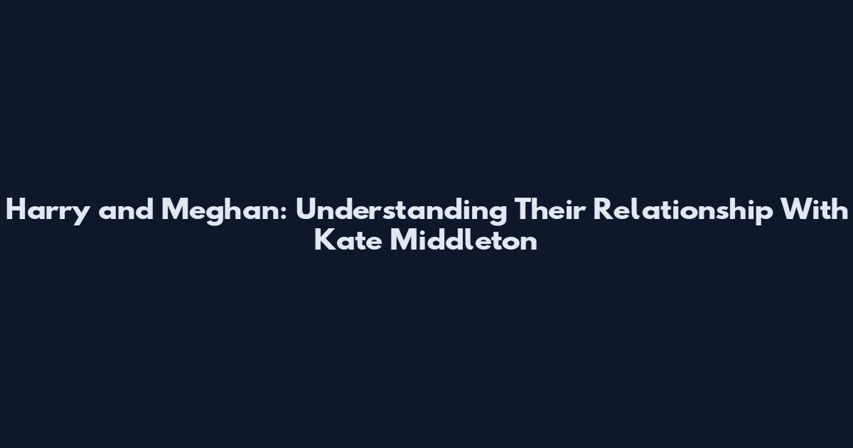 Harry and Meghan: Understanding Their Relationship With Kate Middleton